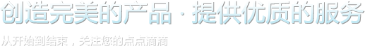 創(chuàng)造完美的產(chǎn)品，提供優(yōu)質(zhì)的服務(wù)。從開(kāi)始到結(jié)束，關(guān)注您的點(diǎn)點(diǎn)滴滴。